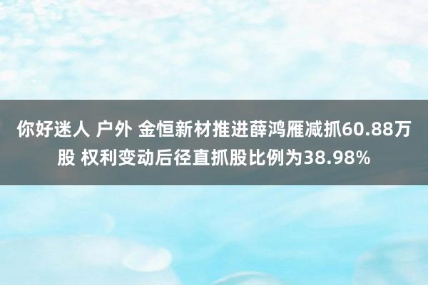 你好迷人 户外 金恒新材推进薛鸿雁减抓60.88万股 权利变动后径直抓股比例为38.98%