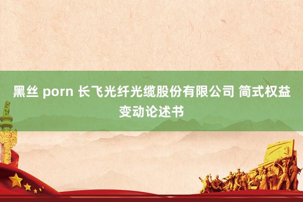黑丝 porn 长飞光纤光缆股份有限公司 简式权益变动论述书