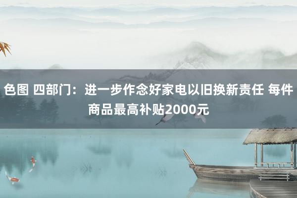 色图 四部门：进一步作念好家电以旧换新责任 每件商品最高补贴2000元