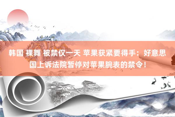 韩国 裸舞 被禁仅一天 苹果获紧要得手：好意思国上诉法院暂停对苹果腕表的禁令！