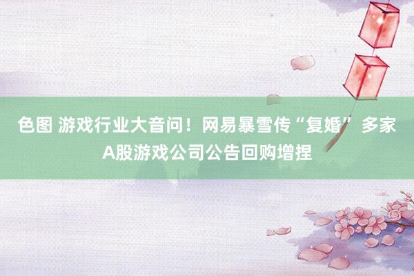 色图 游戏行业大音问！网易暴雪传“复婚” 多家A股游戏公司公告回购增捏