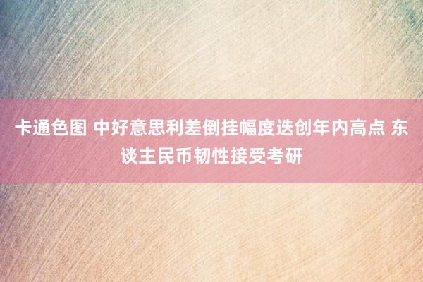 卡通色图 中好意思利差倒挂幅度迭创年内高点 东谈主民币韧性接受考研