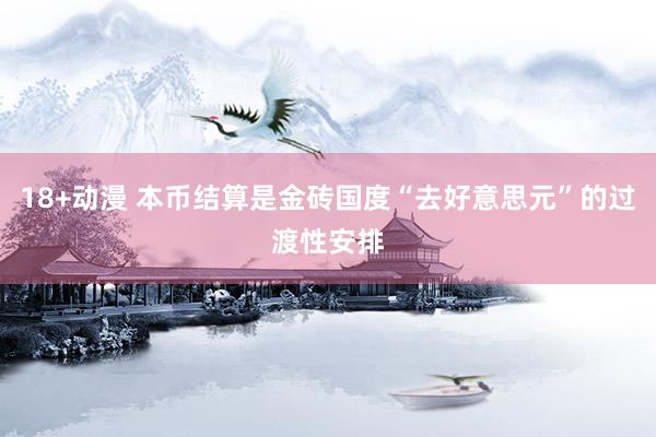 18+动漫 本币结算是金砖国度“去好意思元”的过渡性安排