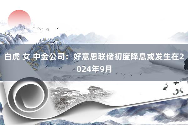 白虎 女 中金公司：好意思联储初度降息或发生在2024年9月