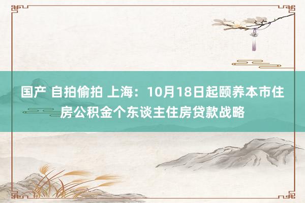 国产 自拍偷拍 上海：10月18日起颐养本市住房公积金个东谈主住房贷款战略