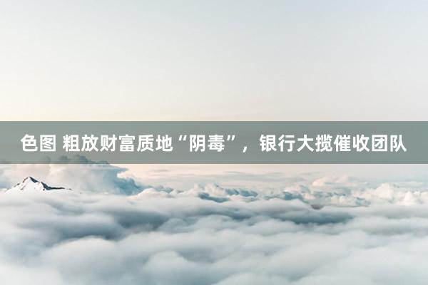 色图 粗放财富质地“阴毒”，银行大揽催收团队