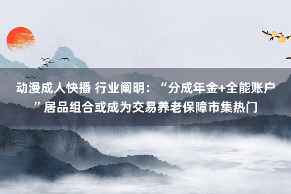 动漫成人快播 行业阐明：“分成年金+全能账户”居品组合或成为交易养老保障市集热门