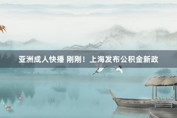 亚洲成人快播 刚刚！上海发布公积金新政