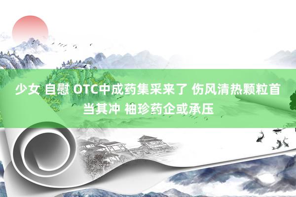少女 自慰 OTC中成药集采来了 伤风清热颗粒首当其冲 袖珍药企或承压