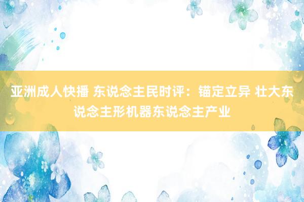 亚洲成人快播 东说念主民时评：锚定立异 壮大东说念主形机器东说念主产业