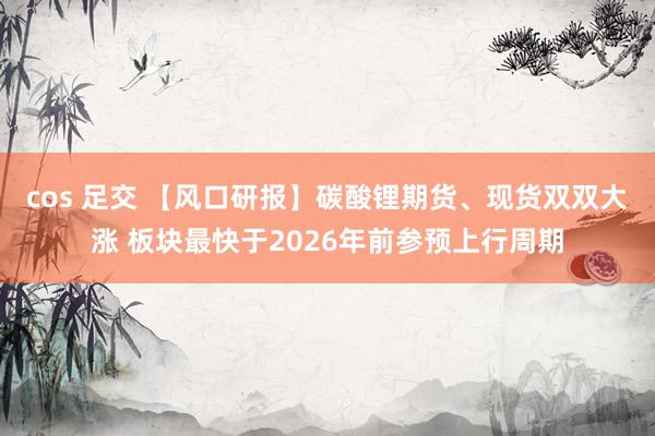 cos 足交 【风口研报】碳酸锂期货、现货双双大涨 板块最快于2026年前参预上行周期