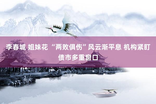李春城 姐妹花 “两败俱伤”风云渐平息 机构紧盯债市多重窗口