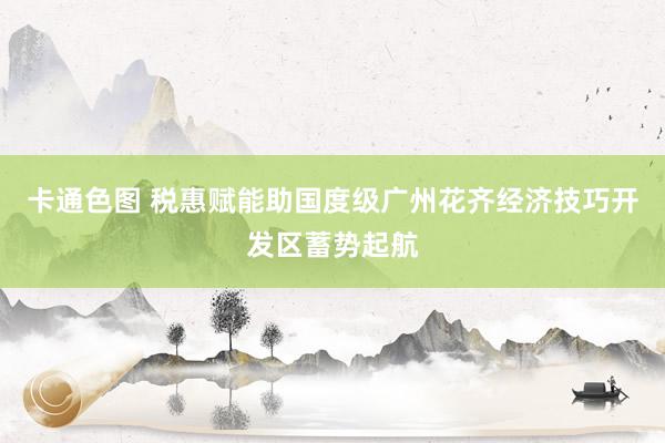 卡通色图 税惠赋能助国度级广州花齐经济技巧开发区蓄势起航