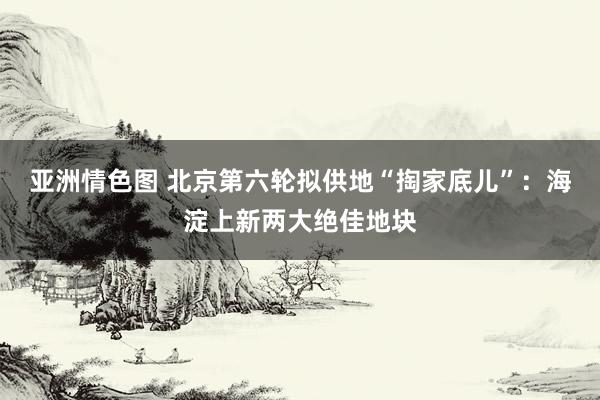 亚洲情色图 北京第六轮拟供地“掏家底儿”：海淀上新两大绝佳地块