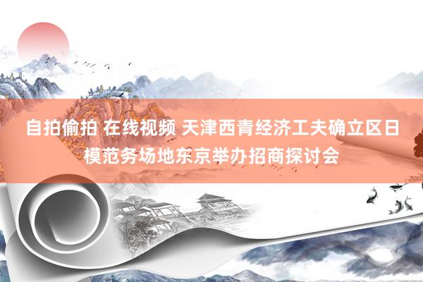 自拍偷拍 在线视频 天津西青经济工夫确立区日模范务场地东京举办招商探讨会