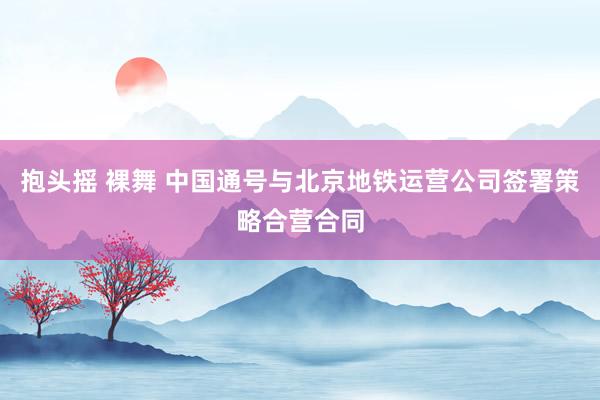 抱头摇 裸舞 中国通号与北京地铁运营公司签署策略合营合同