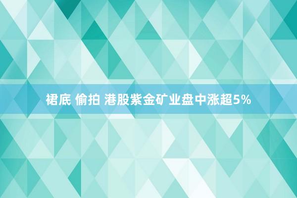 裙底 偷拍 港股紫金矿业盘中涨超5%