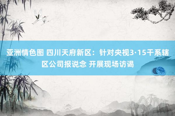 亚洲情色图 四川天府新区：针对央视3·15干系辖区公司报说念 开展现场访谒