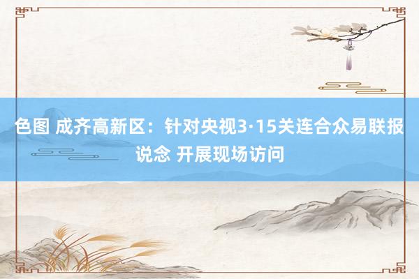 色图 成齐高新区：针对央视3·15关连合众易联报说念 开展现场访问