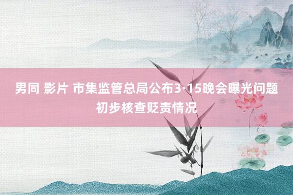 男同 影片 市集监管总局公布3·15晚会曝光问题初步核查贬责情况