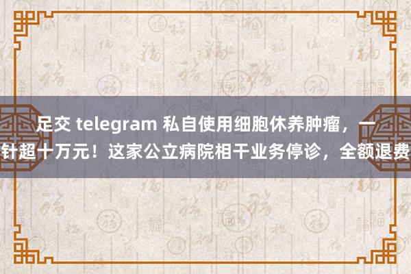 足交 telegram 私自使用细胞休养肿瘤，一针超十万元！这家公立病院相干业务停诊，全额退费