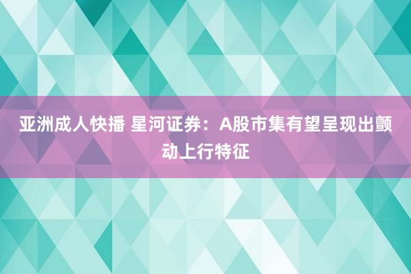 亚洲成人快播 星河证券：A股市集有望呈现出颤动上行特征
