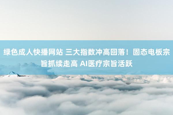 绿色成人快播网站 三大指数冲高回落！固态电板宗旨抓续走高 AI医疗宗旨活跃