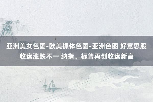 亚洲美女色图-欧美裸体色图-亚洲色图 好意思股收盘涨跌不一 纳指、标普再创收盘新高