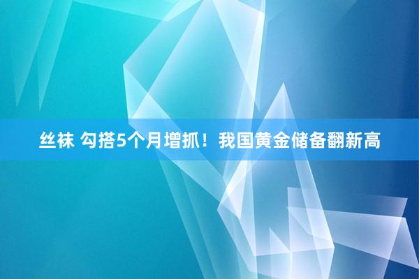 丝袜 勾搭5个月增抓！我国黄金储备翻新高