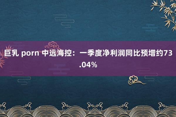 巨乳 porn 中远海控：一季度净利润同比预增约73.04%