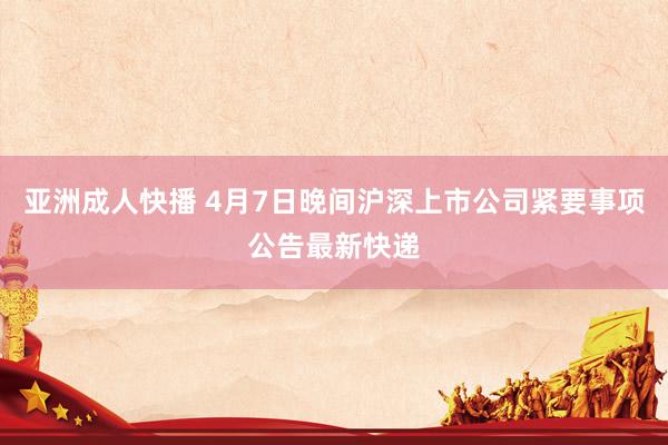 亚洲成人快播 4月7日晚间沪深上市公司紧要事项公告最新快递