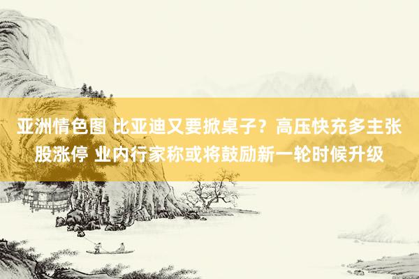 亚洲情色图 比亚迪又要掀桌子？高压快充多主张股涨停 业内行家称或将鼓励新一轮时候升级