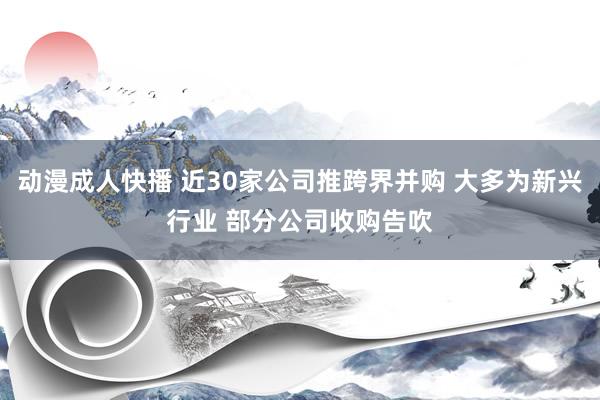 动漫成人快播 近30家公司推跨界并购 大多为新兴行业 部分公司收购告吹