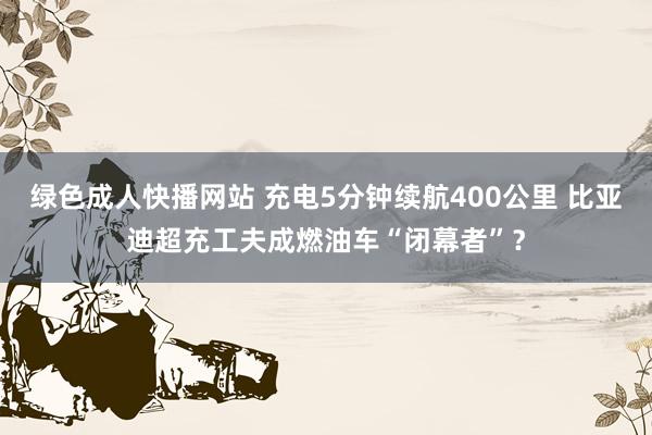 绿色成人快播网站 充电5分钟续航400公里 比亚迪超充工夫成燃油车“闭幕者”？