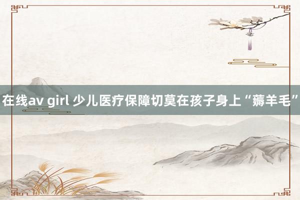 在线av girl 少儿医疗保障切莫在孩子身上“薅羊毛”
