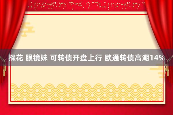 探花 眼镜妹 可转债开盘上行 欧通转债高潮14%